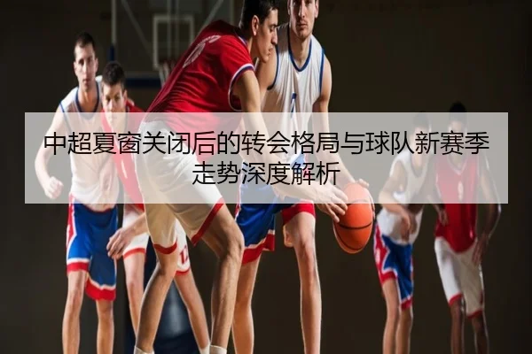 中超夏窗关闭后的转会格局与球队新赛季走势深度解析