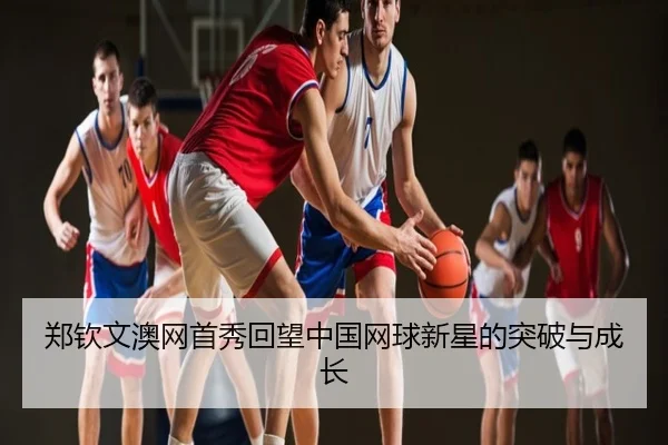 郑钦文澳网首秀回望中国网球新星的突破与成长