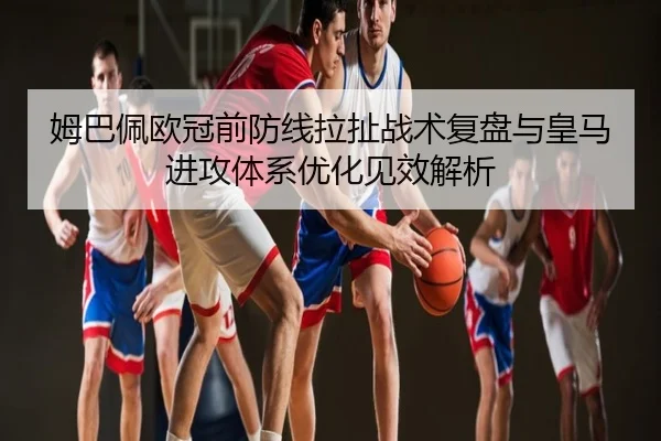 姆巴佩欧冠前防线拉扯战术复盘与皇马进攻体系优化见效解析