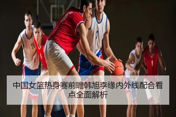 中国女篮热身赛前瞻韩旭李缘内外线配合看点全面解析