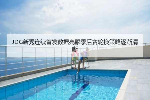 JDG新秀连续首发数据亮眼季后赛轮换策略逐渐清晰